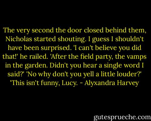 The very second the door closed behind them, Nicholas started shouting. I guess I shouldn't have been surprised.<br />'I can't believe you did that!' he railed. 'After the field party, the vamps in the garden. Didn't you hear a single word I said?'<br />'No why don't you yell a little louder?'<br />'This isn't funny, Lucy. - Alyxandra Harvey
