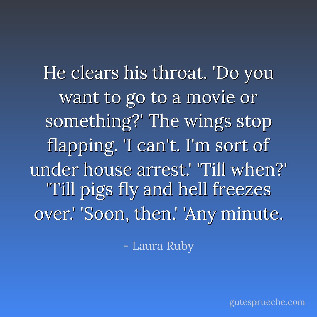He clears his throat. 'Do you want to go to a movie or something?' The wings stop flapping. 'I can't. I'm sort of under house arrest.'<br />'Till when?'<br />'Till pigs fly and hell freezes over.'<br />'Soon, then.'<br />'Any minute. - Laura Ruby