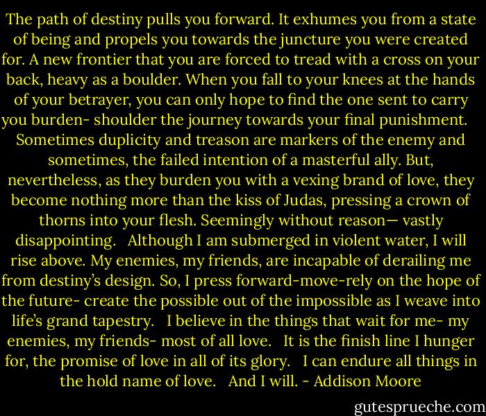 The path of destiny pulls you forward. It exhumes you from a state of being and propels you towards the juncture you were created for. A new frontier that you are forced to tread with a cross on your back, heavy as a boulder. When you fall to your knees at the hands of your betrayer, you can only hope to find the one sent to carry you burden- shoulder the journey towards your final punishment. <br /><br /><br />Sometimes duplicity and treason are markers of the enemy and sometimes, the failed intention of a masterful ally. But, nevertheless, as they burden you with a vexing brand of love, they become nothing more than the kiss of Judas, pressing a crown of thorns into your flesh. Seemingly without reason— vastly disappointing.<br /><br /><br />Although I am submerged in violent water, I will rise above. My enemies, my friends, are incapable of derailing me from destiny’s design. So, I press forward-move-rely on the hope of the future- create the possible out of the impossible as I weave into life’s grand tapestry.<br /><br /><br />I believe in the things that wait for me- my enemies, my friends- most of all love.<br /><br /><br />It is the finish line I hunger for, the promise of love in all of its glory.<br /><br /><br />I can endure all things in the hold name of love.<br /><br /><br />And I will. - Addison Moore