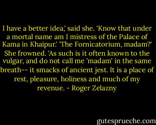 I have a better idea,' said she. 'Know that under a mortal name am I mistress of the Palace of Kama in Khaipur.'<br />'The Fornicatorium, madam?'<br />She frowned. 'As such is it often known to the vulgar, and do not call me 'madam' in the same breath-- it smacks of ancient jest. It is a place of rest, pleasure, holiness and much of my revenue. - Roger Zelazny