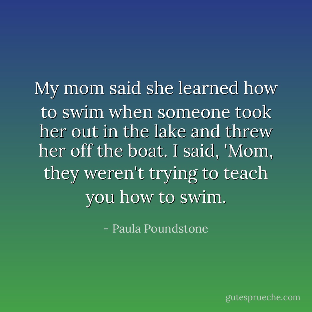 My mom said she learned how to swim when someone took her out in the lake and threw her off the boat. I said, 'Mom, they weren't trying to teach you how to swim. - Paula Poundstone