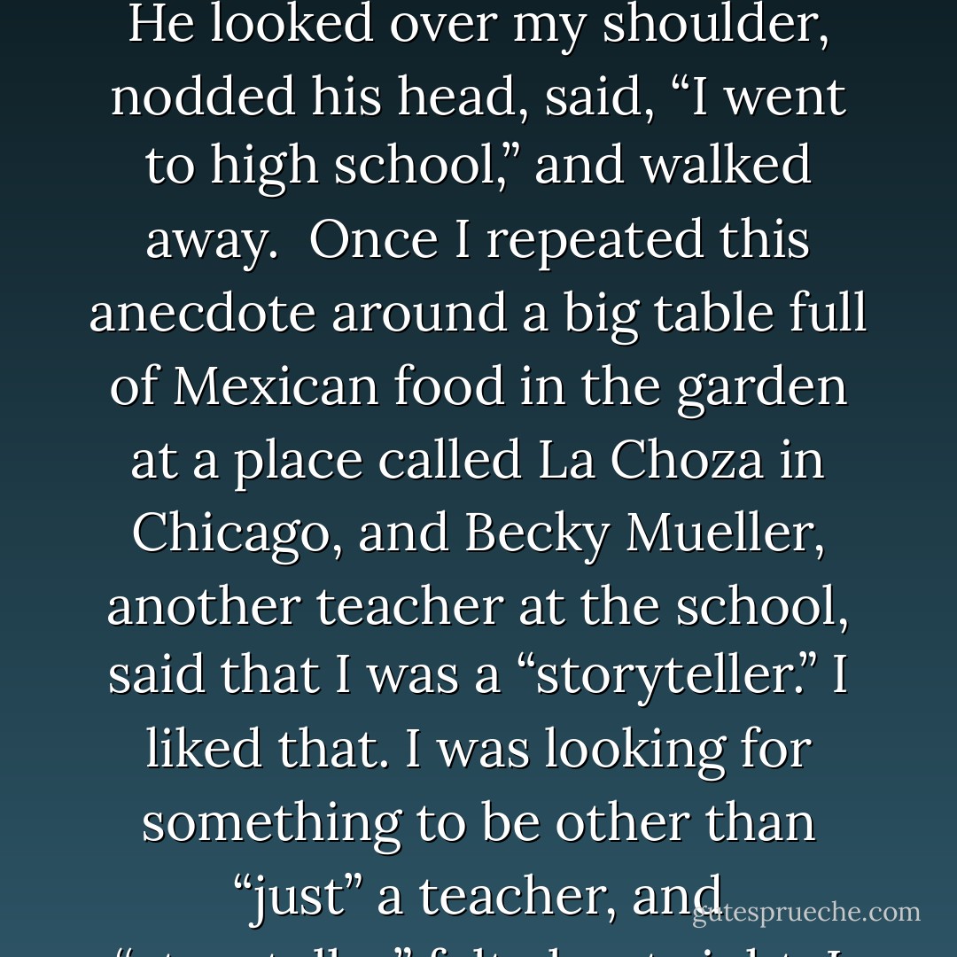 I would go to parties and say I was an editor, and people, especially women – and that was important to me back then – would say, “Oh, really?” and raise their eyebrows and look at me a little more carefully. I remember the first party I went to after I became a teacher, someone asked me what I did for a living, and I said, “Well, I teach high school.” He looked over my shoulder, nodded his head, said, “I went to high school,” and walked away.<br /><br />Once I repeated this anecdote around a big table full of Mexican food in the garden at a place called La Choza in Chicago, and Becky Mueller, another teacher at the school, said that I was a “storyteller.” I liked that. I was looking for something to be other than “just” a teacher, and “storyteller” felt about right. I am a teacher and a storyteller in that order. I have made my living and my real contribution to my community as a teacher, and I have been very lucky to have found that calling, but all through the years I have entertained myself and occasionally other people by telling stories. - Peter Ferry