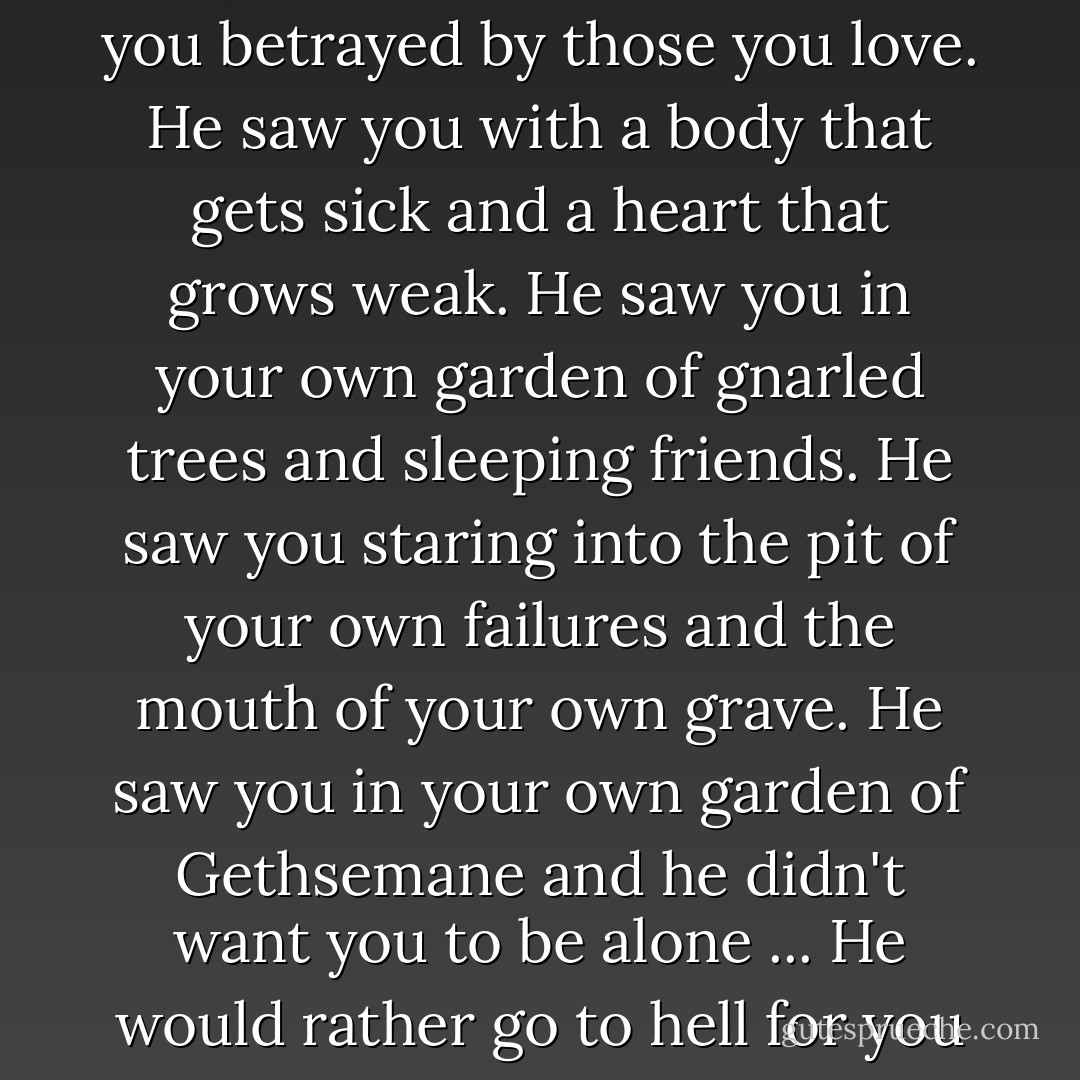 He saw you cast into a river of life you didn't request. He saw you betrayed by those you love. He saw you with a body that gets sick and a heart that grows weak. He saw you in your own garden of gnarled trees and sleeping friends. He saw you staring into the pit of your own failures and the mouth of your own grave. He saw you in your own garden of Gethsemane and he didn't want you to be alone ... He would rather go to hell for you than to heaven without you. - Max Lucado
