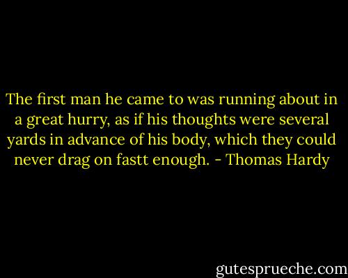 The first man he came to was running about in a great hurry, as if his thoughts were several yards in advance of his body, which they could never drag on fastt enough. - Thomas Hardy