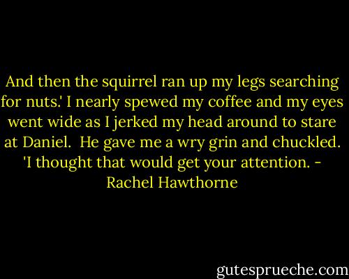And then the squirrel ran up my legs searching for nuts.' I nearly spewed my coffee and my eyes went wide as I jerked my head around to stare at Daniel.<br /><br />He gave me a wry grin and chuckled. 'I thought that would get your attention. - Rachel Hawthorne