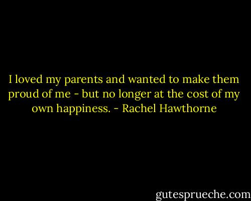 I loved my parents and wanted to make them proud of me - but no longer at the cost of my own happiness. - Rachel Hawthorne