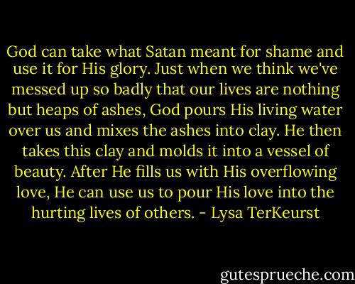 God can take what Satan meant for shame and use it for His glory. Just when we think we've messed up so badly that our lives are nothing but heaps of ashes, God pours His living water over us and mixes the ashes into clay. He then takes this clay and molds it into a vessel of beauty. After He fills us with His overflowing love, He can use us to pour His love into the hurting lives of others. - Lysa TerKeurst