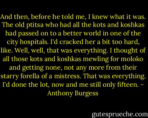 And then, before he told me, I knew what it was. The old ptitsa who had<br />all the kots and koshkas had passed on to a better world in one of the city<br />hospitals. I'd cracked her a bit too hard, like. Well, well, that was<br />everything. I thought of all those kots and koshkas mewling for moloko and<br />getting none, not any more from their starry forella of a mistress. That was<br />everything. I'd done the lot, now and me still only fifteen. - Anthony Burgess