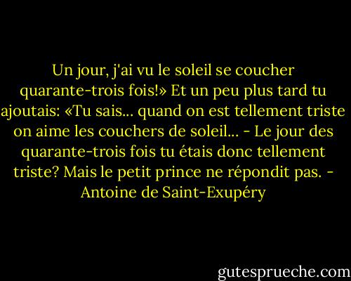 Un jour, j'ai vu le soleil se coucher quarante-trois fois!»<br />Et un peu plus tard tu ajoutais:<br />«Tu sais... quand on est tellement triste on aime les couchers de soleil...<br />- Le jour des quarante-trois fois tu étais donc tellement triste?<br />Mais le petit prince ne répondit pas. - Antoine de Saint-Exupéry