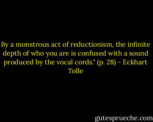 By a monstrous act of reductionism, the infinite depth of who you are is confused with a sound produced by the vocal cords." (p. 28) - Eckhart Tolle