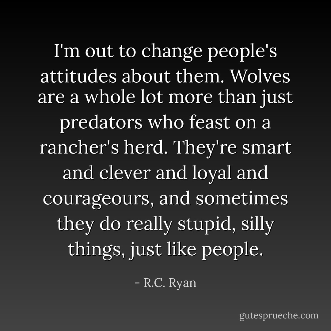 I'm out to change people's attitudes about them. Wolves are a whole lot more than just predators who feast on a rancher's herd. They're smart and clever and loyal and courageours, and sometimes they do really stupid, silly things, just like people. - R.C. Ryan