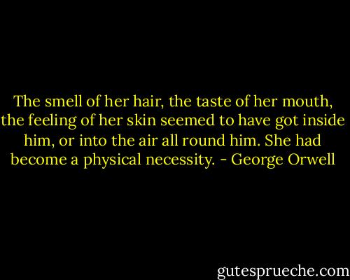 The smell of her hair, the taste of her mouth, the feeling of her skin seemed to have got inside him, or into the air all round him. She had become a physical necessity. - George Orwell