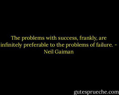 The problems with success, frankly, are infinitely preferable to the problems of failure. - Neil Gaiman