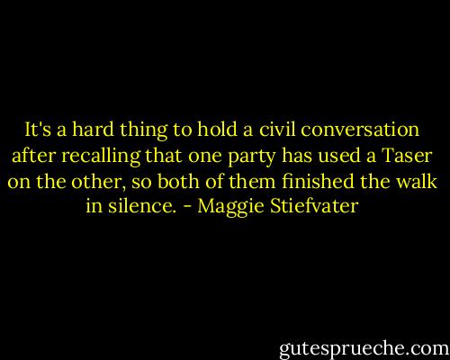 It's a hard thing to hold a civil conversation after recalling that one party has used a Taser on the other, so both of them finished the walk in silence. - Maggie Stiefvater