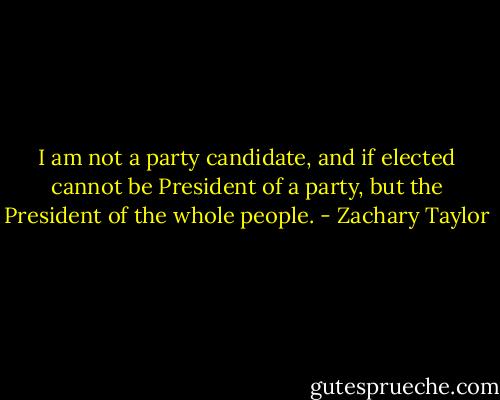 I am not a party candidate, and if elected cannot be President of a party, but the President of the whole people. - Zachary Taylor