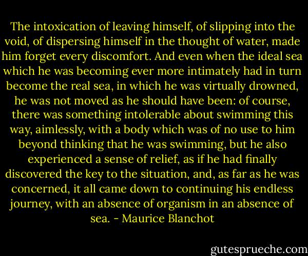 The intoxication of leaving himself, of slipping into the void, of dispersing himself in the thought of water, made him forget every discomfort. And even when the ideal sea which he was becoming ever more intimately had in turn become the real sea, in which he was virtually drowned, he was not moved as he should have been: of course, there was something intolerable about swimming this way, aimlessly, with a body which was of no use to him beyond thinking that he was swimming, but he also experienced a sense of relief, as if he had finally discovered the key to the situation, and, as far as he was concerned, it all came down to continuing his endless journey, with an absence of organism in an absence of sea. - Maurice Blanchot