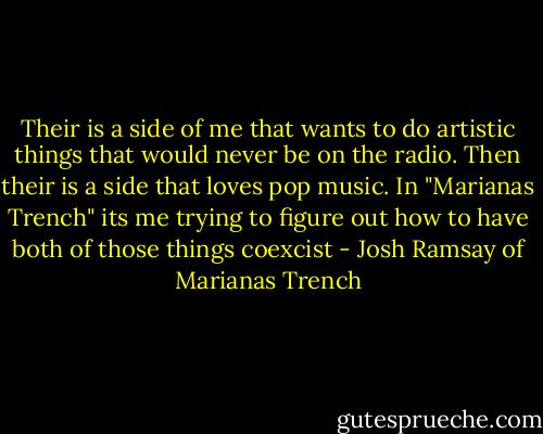 Their is a side of me that wants to do artistic things that would never be on the radio. Then their is a side that loves pop music. In "Marianas Trench" its me trying to figure out how to have both of those things coexcist - Josh Ramsay of Marianas Trench