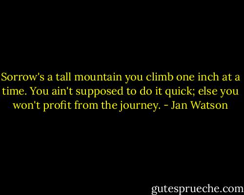 Sorrow's a tall mountain you climb one inch at a time. You ain't supposed to do it quick; else you won't profit from the journey. - Jan Watson