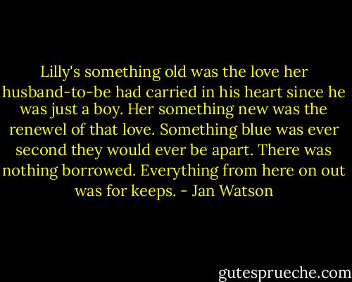 Lilly's something old was the love her husband-to-be had carried in his heart since he was just a boy. Her something new was the renewel of that love. Something blue was ever second they would ever be apart. There was nothing borrowed. Everything from here on out was for keeps. - Jan Watson