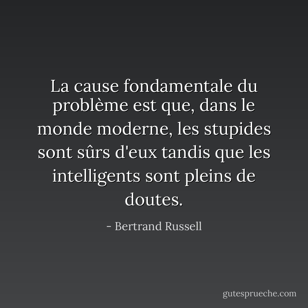La cause fondamentale du problème est que, dans le monde moderne, les stupides sont sûrs d'eux tandis que les intelligents sont pleins de doutes. - Bertrand Russell