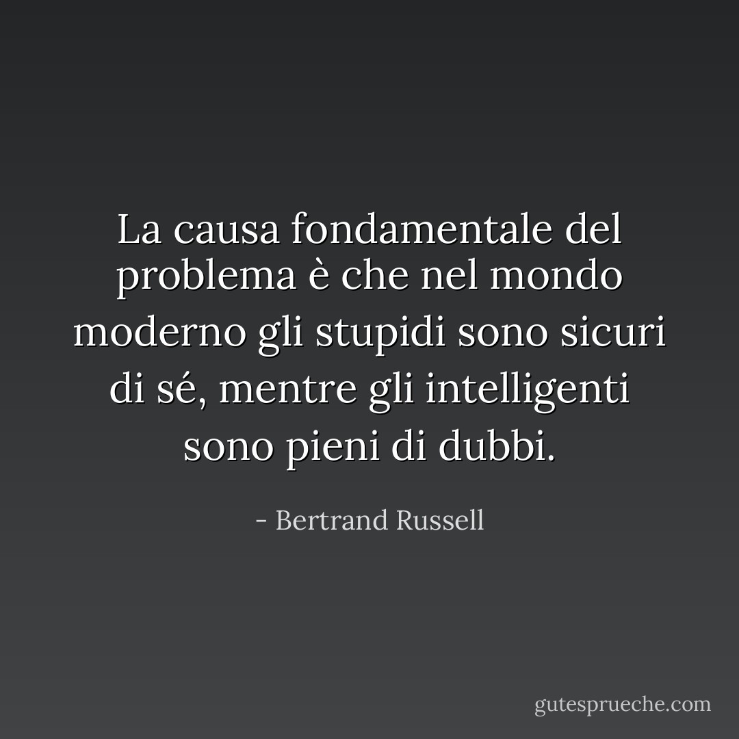 La causa fondamentale del problema è che nel mondo moderno gli stupidi sono sicuri di sé, mentre gli intelligenti sono pieni di dubbi. - Bertrand Russell