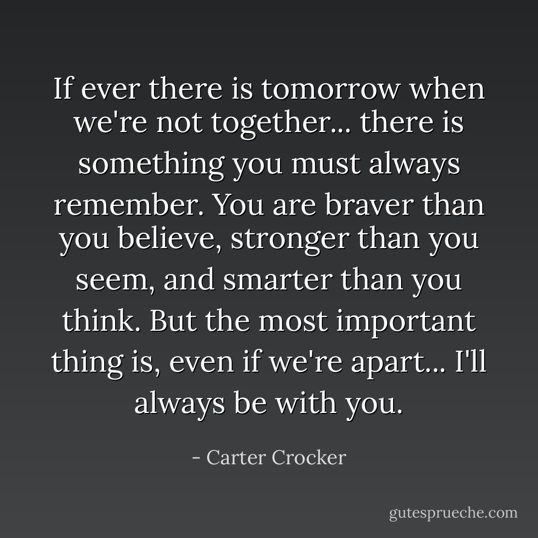 If ever there is tomorrow when we're not together... there is something you must always remember. You are braver than you believe, stronger than you seem, and smarter than you think. But the most important thing is, even if we're apart... I'll always be with you. - Carter Crocker