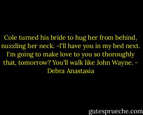 Cole turned his bride to hug her from behind, nuzzling her neck.<br />-I'll have you in my bed next. I'm going to make love to you so thoroughly that, tomorrow? You'll walk like John Wayne. - Debra Anastasia