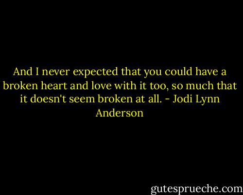 And I never expected that you could have a broken heart and love with it too, so much that it doesn't seem broken at all. - Jodi Lynn Anderson