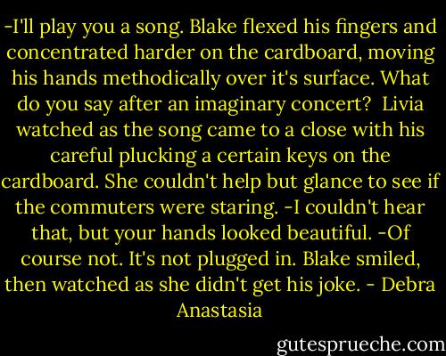 -I'll play you a song.<br />Blake flexed his fingers and concentrated harder on the cardboard, moving his hands methodically over it's surface.<br />What do you say after an imaginary concert? <br />Livia watched as the song came to a close with his careful plucking a certain keys on the cardboard. She couldn't help but glance to see if the commuters were staring.<br />-I couldn't hear that, but your hands looked beautiful.<br />-Of course not. It's not plugged in.<br />Blake smiled, then watched as she didn't get his joke. - Debra Anastasia