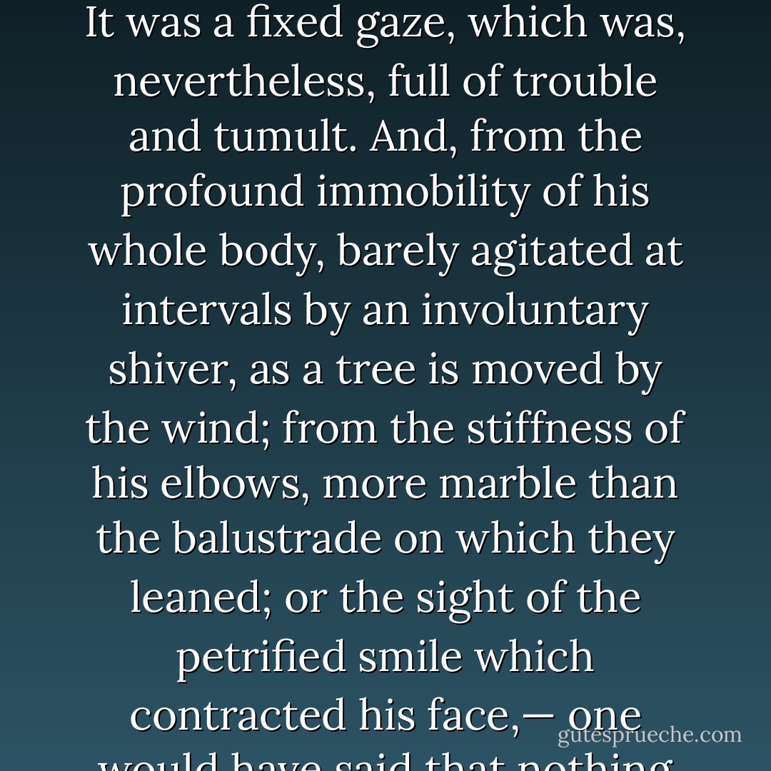 It would have been difficult to say what was the nature of this look, and whence proceeded the flame that flashed from it. It was a fixed gaze, which was, nevertheless, full of trouble and tumult. And, from the profound immobility of his whole body, barely agitated at intervals by an involuntary shiver, as a tree is moved by the wind; from the stiffness of his elbows, more marble than the balustrade on which they leaned; or the sight of the petrified smile which contracted his face,— one would have said that nothing living was left about Claude Frollo except his eyes. - Victor Hugo