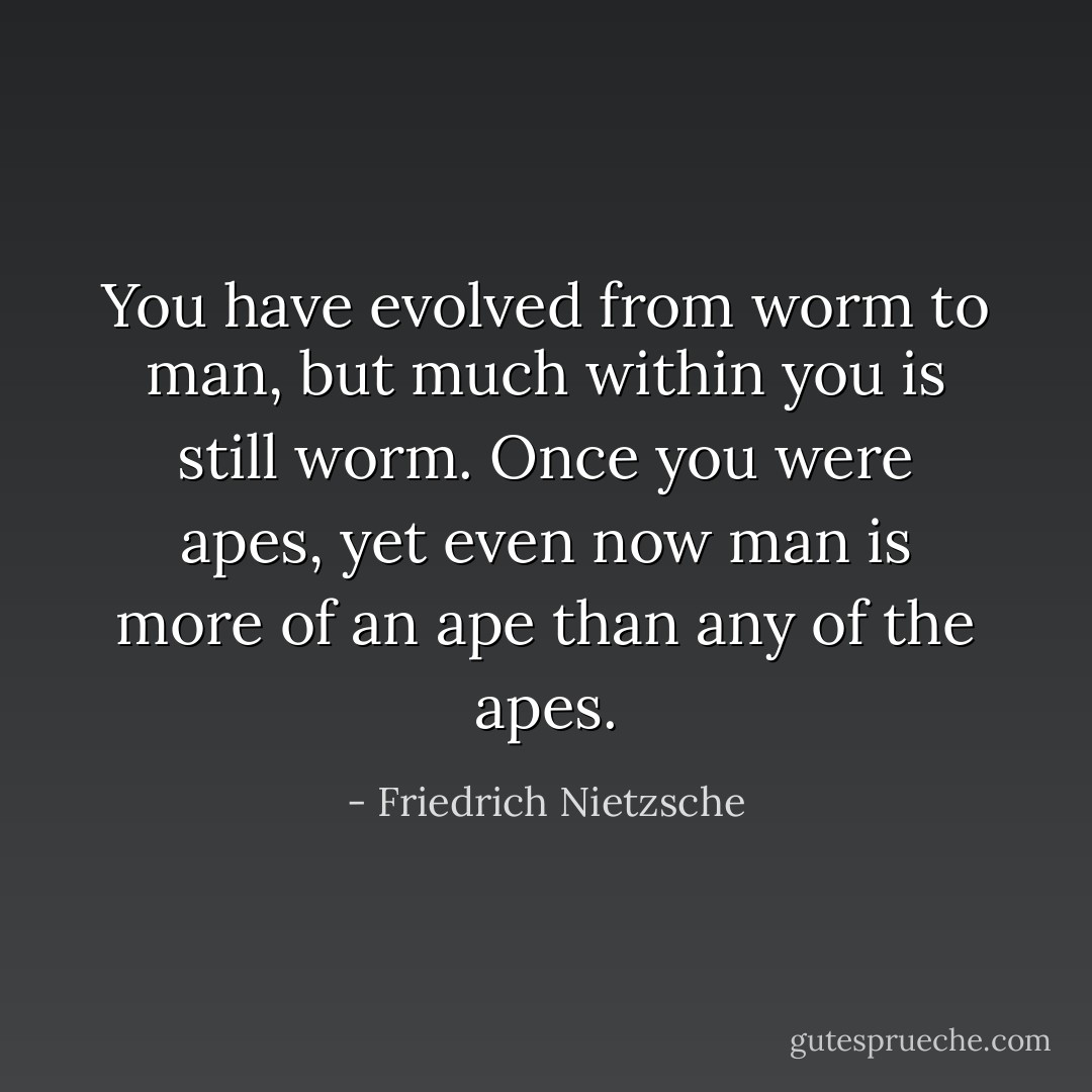 You have evolved from worm to man, but much within you is still worm. Once you were apes, yet even now man is more of an ape than any of the apes. - Friedrich Nietzsche