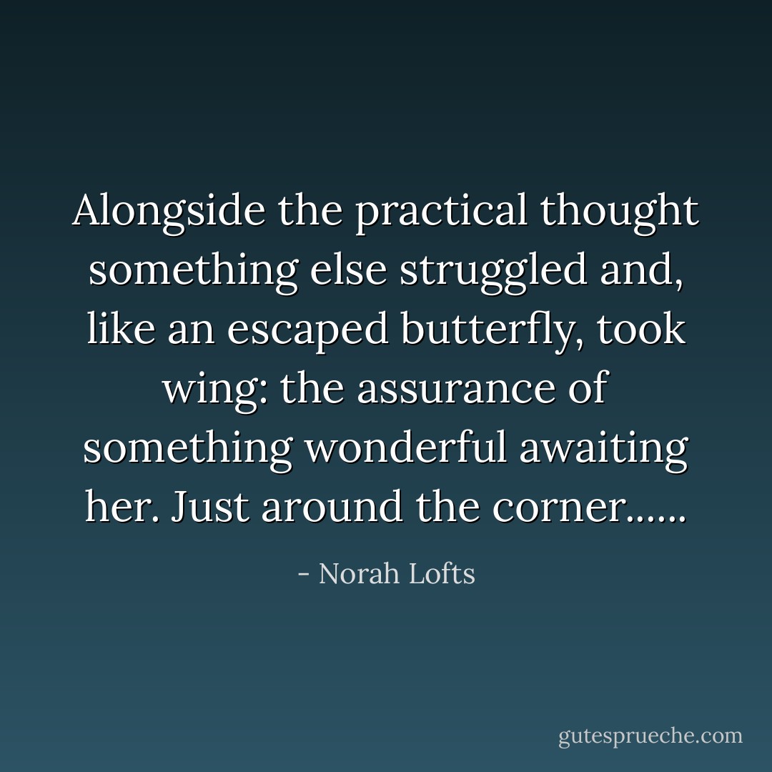Alongside the practical thought something else struggled and, like an escaped butterfly, took wing: the assurance of something wonderful awaiting her. Just around the corner...... - Norah Lofts