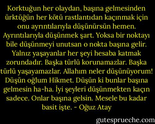 Korktuğun her olaydan, başına gelmesinden ürktüğün her kötü rastlantıdan kaçınmak için onu ayrıntılarıyla düşünürsün hemen. Ayrıntılarıyla düşünmek şart. Yoksa bir noktayı bile düşünmeyi unutsan o nokta başına gelir. Yalnız yaşayanlar her şeyi hesaba katmak zorundadır. Başka türlü korunamazlar. Başka türlü yaşayamazlar. Allahım neler düşünüyorum! Düşün oğlum Hikmet. Düşün ki bunlar başına gelmesin ha-ha. İyi şeyleri düşünmekten kaçın sadece. Onlar başına gelsin. Mesele bu kadar basit işte. - Oğuz Atay