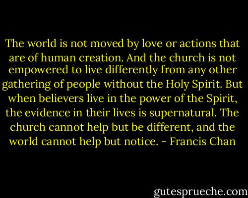 The world is not moved by love or actions that are of human creation. And the church is not empowered to live differently from any other gathering of people without the Holy Spirit. But when believers live in the power of the Spirit, the evidence in their lives is supernatural. The church cannot help but be different, and the world cannot help but notice. - Francis Chan