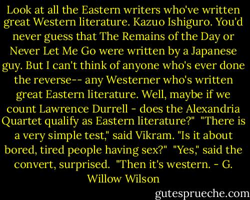 Look at all the Eastern writers who've written great Western literature. Kazuo Ishiguro. You'd never guess that The Remains of the Day or Never Let Me Go were written by a Japanese guy. But I can't think of anyone who's ever done the reverse-- any Westerner who's written great Eastern literature. Well, maybe if we count Lawrence Durrell - does the Alexandria Quartet qualify as Eastern literature?"<br /> "There is a very simple test," said Vikram. "Is it about bored, tired people having sex?"<br /> "Yes," said the convert, surprised.<br /> "Then it's western. - G. Willow Wilson