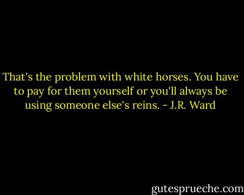 That's the problem with white horses. You have to pay for them yourself or you'll always be using someone else's reins. - J.R. Ward