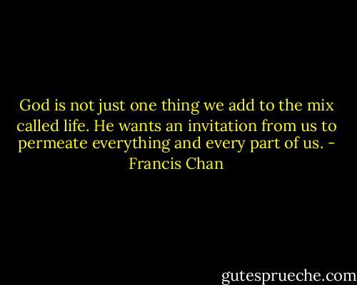 God is not just one thing we add to the mix called life. He wants an invitation from us to permeate everything and every part of us. - Francis Chan