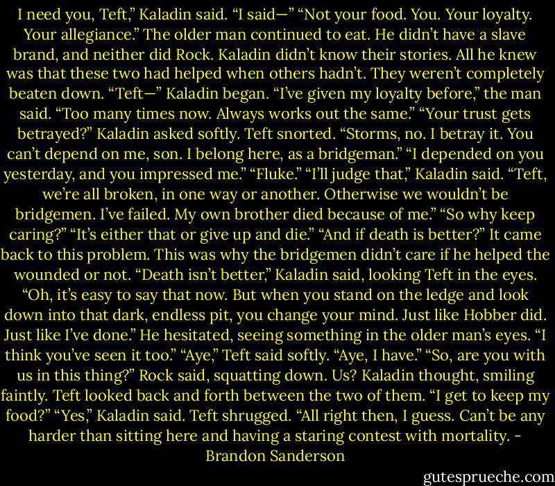 I need you, Teft,” Kaladin said.<br />“I said—”<br />“Not your food. You. Your loyalty. Your allegiance.”<br />The older man continued to eat. He didn’t have a slave brand, and neither did Rock. Kaladin didn’t<br />know their stories. All he knew was that these two had helped when others hadn’t. They weren’t<br />completely beaten down.<br />“Teft—” Kaladin began.<br />“I’ve given my loyalty before,” the man said. “Too many times now. Always works out the same.”<br />“Your trust gets betrayed?” Kaladin asked softly.<br />Teft snorted. “Storms, no. I betray it. You can’t depend on me, son. I belong here, as a<br />bridgeman.”<br />“I depended on you yesterday, and you impressed me.”<br />“Fluke.”<br />“I’ll judge that,” Kaladin said. “Teft, we’re all broken, in one way or another. Otherwise we<br />wouldn’t be bridgemen. I’ve failed. My own brother died because of me.”<br />“So why keep caring?”<br />“It’s either that or give up and die.”<br />“And if death is better?”<br />It came back to this problem. This was why the bridgemen didn’t care if he helped the wounded or<br />not.<br />“Death isn’t better,” Kaladin said, looking Teft in the eyes. “Oh, it’s easy to say that now. But when<br />you stand on the ledge and look down into that dark, endless pit, you change your mind. Just like<br />Hobber did. Just like I’ve done.” He hesitated, seeing something in the older man’s eyes. “I think you’ve<br />seen it too.”<br />“Aye,” Teft said softly. “Aye, I have.”<br />“So, are you with us in this thing?” Rock said, squatting down.<br />Us? Kaladin thought, smiling faintly.<br />Teft looked back and forth between the two of them. “I get to keep my food?”<br />“Yes,” Kaladin said.<br />Teft shrugged. “All right then, I guess. Can’t be any harder than sitting here and having a staring<br />contest with mortality. - Brandon Sanderson