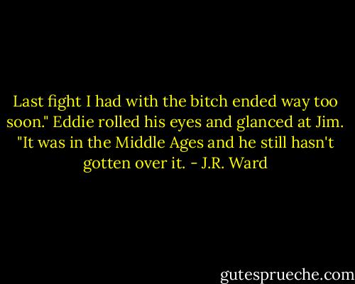 Last fight I had with the bitch ended way too soon."<br />Eddie rolled his eyes and glanced at Jim. "It was in the Middle Ages and he still hasn't gotten over it. - J.R. Ward