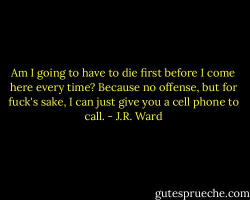 Am I going to have to die first before I come here every time? Because no offense, but for fuck's sake, I can just give you a cell phone to call. - J.R. Ward