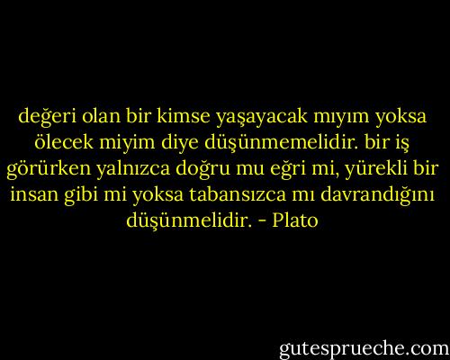 değeri olan bir kimse yaşayacak mıyım yoksa ölecek miyim diye düşünmemelidir. bir iş görürken yalnızca doğru mu eğri mi, yürekli bir insan gibi mi yoksa tabansızca mı davrandığını düşünmelidir. - Plato