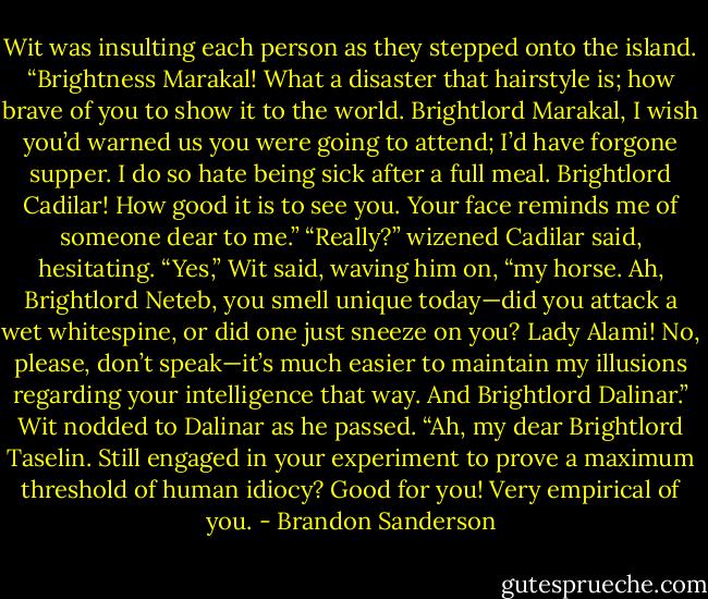 Wit was insulting each person as they stepped onto the island. “Brightness Marakal! What a<br />disaster that hairstyle is; how brave of you to show it to the world. Brightlord Marakal, I wish you’d<br />warned us you were going to attend; I’d have forgone supper. I do so hate being sick after a full meal.<br />Brightlord Cadilar! How good it is to see you. Your face reminds me of someone dear to me.”<br />“Really?” wizened Cadilar said, hesitating.<br />“Yes,” Wit said, waving him on, “my horse. Ah, Brightlord Neteb, you smell unique today—did you<br />attack a wet whitespine, or did one just sneeze on you? Lady Alami! No, please, don’t speak—it’s much<br />easier to maintain my illusions regarding your intelligence that way. And Brightlord Dalinar.” Wit nodded<br />to Dalinar as he passed. “Ah, my dear Brightlord Taselin. Still engaged in your experiment to prove a<br />maximum threshold of human idiocy? Good for you! Very empirical of you. - Brandon Sanderson