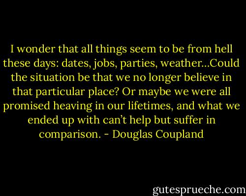 I wonder that all things seem to be from hell these days: dates, jobs, parties, weather…Could the situation be that we no longer believe in that particular place? Or maybe we were all promised heaving in our lifetimes, and what we ended up with can’t help but suffer in comparison. - Douglas Coupland