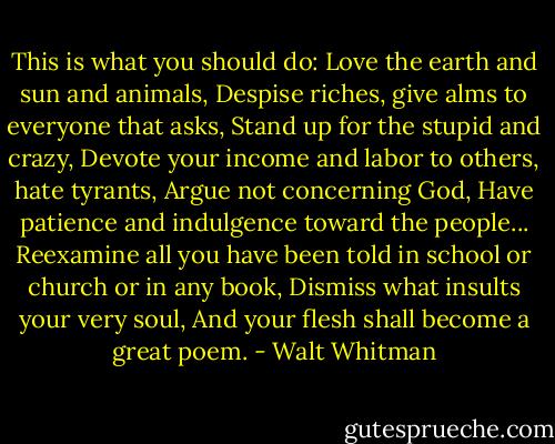 This is what you should do:<br />Love the earth and sun and animals,<br />Despise riches, give alms to everyone that asks,<br />Stand up for the stupid and crazy,<br />Devote your income and labor to others, hate tyrants,<br />Argue not concerning God,<br />Have patience and indulgence toward the people...<br />Reexamine all you have been told in school or church or in any book,<br />Dismiss what insults your very soul,<br />And your flesh shall become a great poem. - Walt Whitman