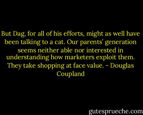 But Dag, for all of his efforts, might as well have been talking to a cat. Our parents’ generation seems neither able nor interested in understanding how marketers exploit them. They take shopping at face value. - Douglas Coupland