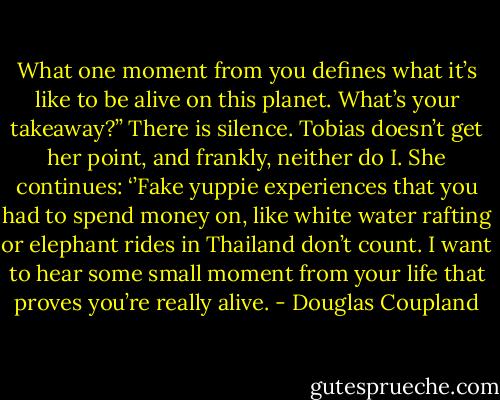 What one moment from you defines what it’s like to be alive on this planet. What’s your takeaway?’’<br />There is silence. Tobias doesn’t get her point, and frankly, neither do I. She continues: ‘’Fake yuppie experiences that you had to spend money on, like white water rafting or elephant rides in Thailand don’t count. I want to hear some small moment from your life that proves you’re really alive. - Douglas Coupland
