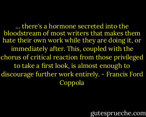 ... there's a hormone secreted into the bloodstream of most writers that makes them hate their own work while they are doing it, or immediately after. This, coupled with the chorus of critical reaction from those privileged to take a first look, is almost enough to discourage further work entirely. - Francis Ford Coppola