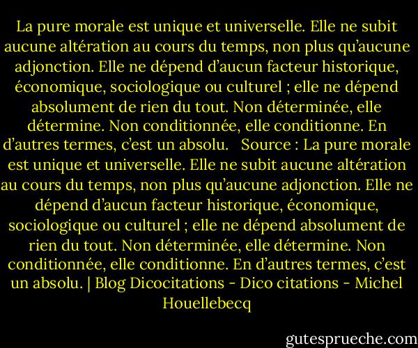 La pure morale est unique et universelle. Elle ne subit aucune altération au cours du temps, non plus qu’aucune adjonction. Elle ne dépend d’aucun facteur historique, économique, sociologique ou culturel ; elle ne dépend absolument de rien du tout. Non déterminée, elle détermine. Non conditionnée, elle conditionne. En d’autres termes, c’est un absolu.<br /><br /><br />Source : La pure morale est unique et universelle. Elle ne subit aucune altération au cours du temps, non plus qu’aucune adjonction. Elle ne dépend d’aucun facteur historique, économique, sociologique ou culturel ; elle ne dépend absolument de rien du tout. Non déterminée, elle détermine. Non conditionnée, elle conditionne. En d’autres termes, c’est un absolu. | Blog Dicocitations - Dico citations - Michel Houellebecq