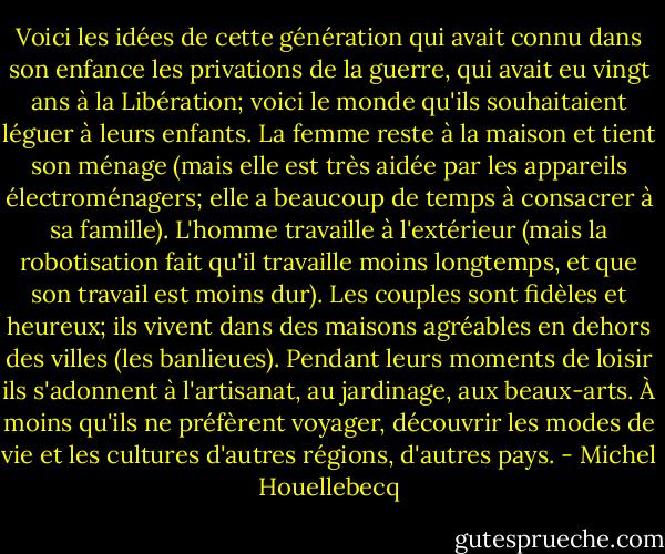 Voici les idées de cette génération qui avait connu dans son enfance les privations de la guerre, qui avait eu vingt ans à la Libération; voici le monde qu'ils souhaitaient léguer à leurs enfants. La femme reste à la maison et tient son ménage (mais elle est très aidée par les appareils électroménagers; elle a beaucoup de temps à consacrer à sa famille). L'homme travaille à l'extérieur (mais la robotisation fait qu'il travaille moins longtemps, et que son<br />travail est moins dur). Les couples sont fidèles et heureux; ils vivent dans des maisons agréables en dehors des villes (les banlieues). Pendant leurs moments de loisir ils s'adonnent à l'artisanat, au jardinage, aux beaux-arts. À moins qu'ils ne préfèrent voyager, découvrir les modes de vie et les cultures d'autres régions, d'autres pays. - Michel Houellebecq
