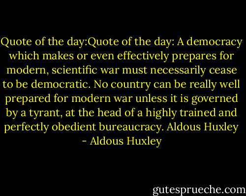 Quote of the day:Quote of the day: A democracy which makes or even effectively prepares for modern, scientific war must necessarily cease to be democratic. No country can be really well prepared for modern war unless it is governed by a tyrant, at the head of a highly trained and perfectly obedient bureaucracy.<br />Aldous Huxley - Aldous Huxley